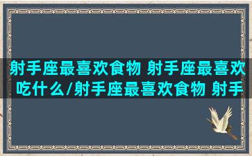 射手座最喜欢食物 射手座最喜欢吃什么/射手座最喜欢食物 射手座最喜欢吃什么-我的网站